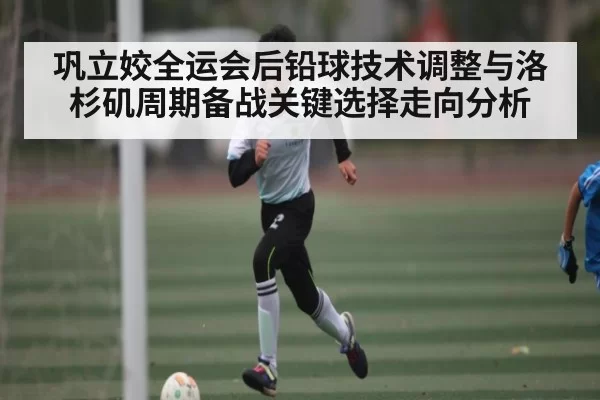 巩立姣全运会后铅球技术调整与洛杉矶周期备战关键选择走向分析